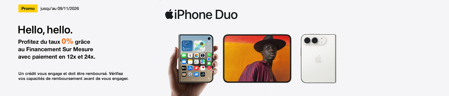 Promo jusqu'au 09 novembre 2026 iPhone Duo. Hello, hello. Profitez du taux 0%* grâce au Financement Sur Mesure avec paiement en 12x et 24x. Un crédit doit être remboursé. Vérifiez vos capacités de remboursement avant de vous engager. 